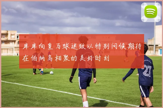 库库向皇马球迷致以特别问候期待在伯纳乌相聚的美好时刻