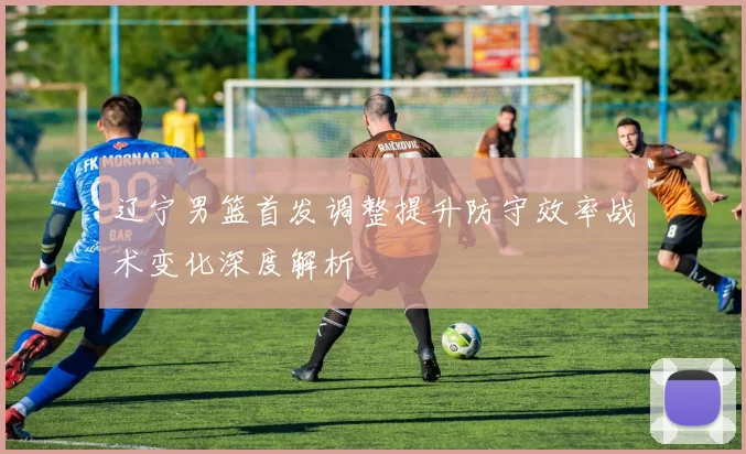 辽宁男篮首发调整提升防守效率战术变化深度解析