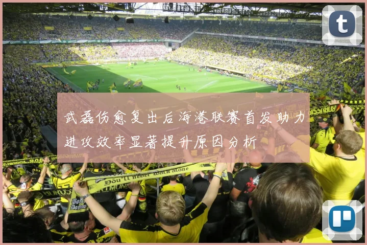 武磊伤愈复出后海港联赛首发助力进攻效率显著提升原因分析