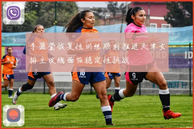 李盈莹恢复性训练顺利推进天津女排主攻线面临稳定性挑战